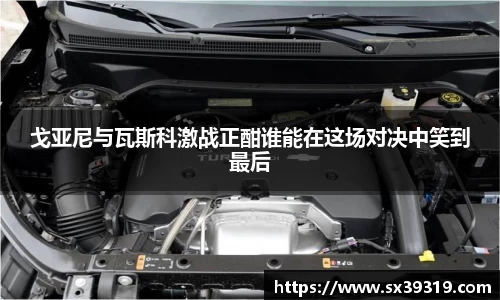 戈亚尼与瓦斯科激战正酣谁能在这场对决中笑到最后